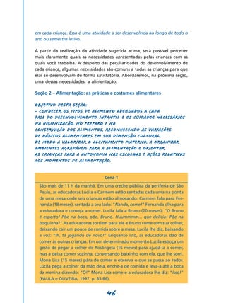 46
em cada criança. Essa é uma atividade a ser desenvolvida ao longo de todo o
ano ou semestre letivo.
A partir da realização da atividade sugerida acima, será possível perceber
mais claramente quais as necessidades apresentadas pelas crianças com as
quais você trabalha. A despeito das peculiaridades do desenvolvimento de
cada criança, algumas necessidades são comuns a todas as crianças para que
elas se desenvolvam de forma satisfatória. Abordaremos, na próxima seção,
uma dessas necessidades: a alimentação.
Seção 2 – Alimentação: as práticas e costumes alimentares
Objetivo desta seção:
- Conhecer os tipos de alimento adequados a cada
fase do desenvolvimento infantil e os cuidados necessários
na higienização, no preparo e na
conservação dos alimentos, reconhecendo as variações
de hábitos alimentares em sua dimensão cultural,
de modo a valorizar o aleitamento materno, a organizar
ambientes agradáveis para a alimentação e orientar
as crianças para a autonomia nas escolhas e ações relativas
aos momentos de alimentação.
Cena 1
São mais de 11 h da manhã. Em uma creche pública da periferia de São
Paulo, as educadoras Lúcila e Carmem estão sentadas cada uma na ponta
de uma mesa onde seis crianças estão almoçando. Carmem fala para Fer-
nanda (18 meses), sentada a seu lado: “Nanda, come!” Fernanda olha para
a educadora e começa a comer. Lucila fala a Bruno (20 meses): “O Bruno
é esperto! Põe na boca, põe, Bruno. Huummmm... que delícia! Põe na
boquinha!” As educadoras sorriem para ele e Bruno come com sua colher,
deixando cair um pouco de comida sobre a mesa. Lucila lhe diz, baixando
a voz: “Ih, tá jogando de novo!” Enquanto isto, as educadoras dão de
comer às outras crianças. Em um determinado momento Lucila esboça um
gesto de pegar a colher de Rosângela (16 meses) para ajudá-la a comer,
mas a deixa comer sozinha, conversando baixinho com ela, que lhe sorri.
Mona Lisa (15 meses) pára de comer e observa o que se passa ao redor.
Lúcila pega a colher da mão dela, enche-a de comida e leva-a até a boca
da menina dizendo: “Ó!” Mona Lisa come e a educadora lhe diz: “Isso!”
(PAULA e OLIVEIRA, 1997. p. 85-86).
 