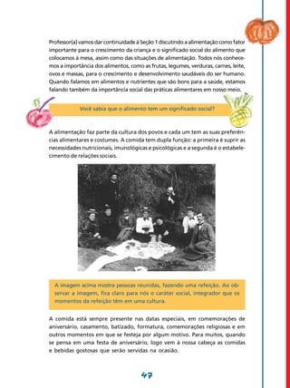 47
Professor(a) vamos dar continuidade à Seção 1 discutindo a alimentação como fator
importante para o crescimento da criança e o significado social do alimento que
colocamos à mesa, assim como das situações de alimentação. Todos nós conhece-
mos a importância dos alimentos, como as frutas, legumes, verduras, carnes, leite,
ovos e massas, para o crescimento e desenvolvimento saudáveis do ser humano.
Quando falamos em alimentos e nutrientes que são bons para a saúde, estamos
falando também da importância social das práticas alimentares em nosso meio.
Você sabia que o alimento tem um significado social?
A alimentação faz parte da cultura dos povos e cada um tem as suas preferên-
cias alimen­tares e costumes. A comida tem dupla função: a primeira é suprir as
necessidades nutri­cionais, imunológicas e psicológicas e a segunda é o estabele-
cimento de relações sociais.
A imagem acima mostra pessoas reunidas, fazendo uma refeição. Ao ob-
servar a imagem, fica claro para nós o caráter social, integrador que os
momentos da refeição têm em uma cultura.
A comida está sempre presente nas datas especiais, em comemorações de
aniversário, casamento, batizado, formatura, comemorações religiosas e em
outros momentos em que se festeja por algum motivo. Para muitos, quando
se pensa em uma festa de aniversário, logo vem à nossa cabeça as comidas
e bebidas gostosas que serão servidas na ocasião.
 
