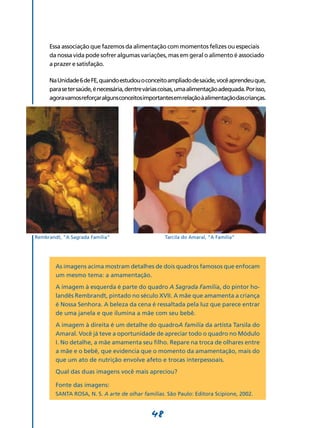 48
Essa associação que fazemos da alimentação com momentos felizes ou especiais
da nossa vida pode sofrer algumas variações, mas em geral o alimento é associado
a prazer e satisfação.
NaUnidade6deFE,quandoestudouoconceitoampliadodesaúde,vocêaprendeuque,
parasetersaúde,énecessária,dentreváriascoisas,umaalimentaçãoadequada.Porisso,
agoravamosreforçaralgunsconceitosimportantesemrelaçãoàalimentaçãodascrianças.
As imagens acima mostram detalhes de dois quadros famosos que enfocam
um mesmo tema: a amamentação.
A imagem à esquerda é parte do quadro A Sagrada Família, do pintor ho-
landês Rembrandt, pintado no século XVII. A mãe que amamenta a criança
é Nossa Senhora. A beleza da cena é ressaltada pela luz que parece entrar
de uma janela e que ilumina a mãe com seu bebê.
A imagem à direita é um detalhe do quadroA família da artista Tarsila do
Amaral. Você já teve a oportunidade de apreciar todo o quadro no Módulo
I. No detalhe, a mãe amamenta seu filho. Repare na troca de olhares entre
a mãe e o bebê, que evidencia que o momento da amamentação, mais do
que um ato de nutrição envolve afeto e trocas interpessoais.
Qual das duas imagens você mais apreciou?
Fonte das imagens:
SANTA ROSA, N. S. A arte de olhar famílias. São Paulo: Editora Scipione, 2002.
Rembrandt, “A Sagrada Família” Tarcila do Amaral, “A Família”
 