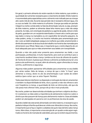49
Em geral, o primeiro alimento do recém-nascido é o leite materno, que contém a
quantidade de nutrientes necessária para o crescimento do bebê. O leite materno
é recomendado pelos especialistas como o alimento mais indicado para as crianças
até o sexto mês de vida. Durante esse período não é necessário oferecer água, chá
ou suco ao bebê. Só o leite materno é suficiente. Crianças que estão em período
integral na creche e ainda estão na fase da alimentação natural, ou seja, precisam
do leite materno, podem se alimentar desse leite mesmo que a mãe não esteja
presente. As mães, com orientação do pediatra ou agente de saúde, retiram o leite
do peito, guardam em um recipiente esterilizado e o levam até a creche para que
seja dado à criança na mamadeira ou em copo/colher de tamanho pequeno. As
mães podem, ainda, ir à creche nos horários indicados para amamentação para
dar o seio ao bebê (a legislação assegura às mulheres que estão amamentando o
direito de ausentarem-se de seus locais de trabalho nos horários das mamadas para
alimentarem seus filhos). Nesse caso, é importante que a creche disponha de um
local adequado para que as mães amamentem seus bebês com tranqüilidade.
Quando a mãe não pode estar presente para amamentar seu bebê, a sua
participação, professor(a), é muito importante, pois você vai contribuir para o
crescimento saudável dessa criança. Lembre-se da troca de olhares do quadro
de Tarsila do Amaral. A pessoa que oferece o alimento ao bebê precisa ter uma
postura de acolhimento, na qual, além do alimento, sejam oferecidos à criança
carinho, acolhimento e segurança.
Algumas mães podem apresentar dificuldades para amamentar os seus bebês
por várias razões: falta de tempo, a crença de que o leite “é fraco” para
alimentar a criança, dores no ato da amamentação e por razões de ordem
estética (para evitar que os seios fiquem flácidos).
Todos esses fatores interferem na disposição e motivação da mãe em amamentar
e também na disponibilidade do leite, isto é, quando a mãe não oferece o seio
com freqüência à criança, a quantidade de leite vai diminuindo, até que ela
não possa mais oferecer leite, porque ele já não é mais produzido.
Na creche, podem ser desenvolvidas atividades que tenham o objetivo de discu-
tir e esclarecer as mães sobre a importância do aleitamento materno e sobre o
direito que elas possuem de licença para aleitamento materno. Essas atividades
podem ser planejadas em parceria com os profissionais da área da saúde.
Quando o bebê não está sendo alimentado com leite materno, é necessário que o
pediatra indique à família qual deve ser o leite a ser oferecido à criança. Na creche,
é importante que se faça o registro cuidadoso de qual o tipo de leite cada criança
toma. Além disso, é importante a manutenção de um quadro onde sejam regis-
trados os horários de mamada de cada bebê, para que se evitem esquecimentos.
 