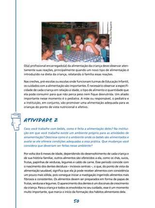 50
O(a) profissional encarregado(a) da alimentação da criança deve observar aten-
tamente suas reações, principalmente quando um novo tipo de alimentação é
introduzido na dieta da criança, relatando à família essas reações.
Nas creches, pré-escolas ou escolas onde funcionam turmas de Educação Infantil,
os cuidados com a alimentação são importantes. É necessário observar a especifi-
cidade de cada criança em relação à idade, o tipo de alimento e quantidade que
ela pode consumir para que não perca peso nem fique desnutrida. Um aliado
importante nesse momento é o pediatra. A mãe ou responsável, o pediatra e
a instituição, em conjunto, vão promover uma alimentação adequada para as
crianças do ponto de vista nutricional e afetivo.
Atividade 2
Caso você trabalhe com bebês, como é feita a alimentação deles? Na institui­
ção em que você trabalha existe um ambiente próprio para as atividades de
amamentação? Descreva como é o ambiente onde os bebês são alimentados e
avalie se ele oferece condições adequadas a essa prática. Que mudanças você
considera que deveriam ser feitas nesse ambiente?
Por volta dos 6 meses de idade, dependendo do desenvolvimento de cada criança e
de sua história familiar, outros alimentos são oferecidos a ela, como os chás, sucos,
frutas, papinhas de verduras, legumes e caldo de carne. Esse período coincide com
o nascimento dos dentes decíduos – incisivos centrais –, o que, do ponto de vista da
alimentação saudável, significa que ela já pode receber alimentos com consistência
um pouco mais sólida, pois consegue iniciar a mastigação ingerindo alimentos mais
fibrosos e consistentes. Os alimentos devem ser preparados em forma de papas de
frutas,verduraselegumes.Oaparecimentodosdenteséumdossinaisdecrescimento
da criança. Para a criança e todos os envolvidos no seu cuidado, esse é um momento
muito importante, que marca o início da formação dos hábitos alimentares dela.
PriscillaSilvaNogueira
 