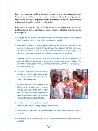 52
Como você pode ver, a alimentação da criança envolve parceria com os fami-
liares. Tanto a instituição deve conhecer as características das crianças como a
família deve participar do planejamento do cardápio, da escolha dos alimentos
e da organização das refeições no dia-a-dia.
Para que o momento das refeições se torne agradável para crianças e
professores(as), apresentamos aqui alguns cuidados básicos a serem pensados
e planejados:
1.	
Crianças de 2 a 6 anos têm necessidades nutricionais elevadas. Elas crescem
mais e podem parecer que estão mais magras e altas.
2.	
Procure estabelecer um tempo para as refeições. Para isso, observe no seu
grupo de crianças a média de tempo que elas gastam para se alimentar.
Quando as refeições tomam um período de tempo muito prolongado, às
vezes as crianças acabam dispersando ou mesmo ficam irritadas.
3.	
Procure oferecer a comida com uma aparência atrativa, de preferência
colorida. As cores ajudam a orientar uma composição nutricional rica. Por
exemplo: verduras (cor verde), legumes (cor laranja), arroz (cor branca), feijão
(cor marrom/preto).
4.	
É importante que a criança reco­
nheça os alimentos separada­­
mente, por nome. Por isso não mis­
ture a comida no prato.
5.	
O local onde são feitas as refeições
deve ser tranqüilo, limpo, areja­
do. Se você só conta com a sala
de atividades, procurar preparar o
local, limpando as mesas e lavan­do as
mãos antes e depois das refeições.
6.	
Esteja atento(a) e próximo(a) às
crianças para propiciar segurança e afeti­vidade.
7.	
Os alimentos devem ser de boa qualidade, para evitar contaminação e into­
xicação.
8.	
Professores(a) e cozinheiros(as) têm papel fundamental na formação de
hábitos.
PriscillaSilvaNogueira
 