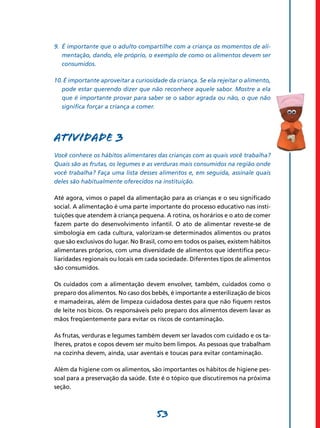 53
9.	
É importante que o adulto compartilhe com a criança os momentos de ali­
mentação, dando, ele próprio, o exemplo de como os alimentos devem ser
consumidos.
10.É importante aproveitar a curiosidade da criança. Se ela rejeitar o alimento,
pode estar querendo dizer que não reconhece aquele sabor. Mostre a ela
que é importante provar para saber se o sabor agrada ou não, o que não
significa forçar a criança a comer.
Atividade 3
Você conhece os hábitos alimentares das crianças com as quais você trabalha?
Quais são as frutas, os legumes e as verduras mais consumidos na região onde
você trabalha? Faça uma lista desses alimentos e, em seguida, assinale quais
deles são habitualmente oferecidos na instituição.
Até agora, vimos o papel da alimentação para as crianças e o seu significado
social. A alimentação é uma parte importante do processo educativo nas insti-
tuições que atendem à criança pequena. A rotina, os horários e o ato de comer
fazem parte do desenvolvimento infantil. O ato de alimentar reveste-se de
simbologia em cada cultura, valorizam-se determinados alimentos ou pratos
que são exclusivos do lugar. No Brasil, como em todos os países, existem hábitos
alimentares próprios, com uma diversidade de alimentos que identifica pecu-
liaridades regionais ou locais em cada sociedade. Diferentes tipos de alimentos
são consumidos.
Os cuidados com a alimentação devem envolver, também, cuidados como o
preparo dos alimentos. No caso dos bebês, é importante a esterilização de bicos
e mamadeiras, além de limpeza cuidadosa destes para que não fiquem restos
de leite nos bicos. Os responsáveis pelo preparo dos alimentos devem lavar as
mãos freqüentemente para evitar os riscos de contaminação.
As frutas, verduras e legumes também devem ser lavados com cuidado e os ta-
lheres, pratos e copos devem ser muito bem limpos. As pessoas que trabalham
na cozinha devem, ainda, usar aventais e toucas para evitar contaminação.
Além da higiene com os alimentos, são importantes os hábitos de higiene pes-
soal para a preservação da saúde. Este é o tópico que discutiremos na próxima
seção.
 