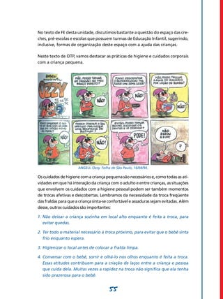 55
No texto de FE desta unidade, discutimos bastante a questão do espaço das cre-
ches, pré-escolas e escolas que possuem turmas de Educação Infantil, sugerindo,
inclusive, formas de organização deste espaço com a ajuda das crianças.
Neste texto de OTP, vamos destacar as práticas de higiene e cuidados corporais
com a criança pequena.
ANGELI. Ozzy. Folha de São Paulo, 16/04/94.
Os cuidados de higiene com a criança pequena são necessários e, como todas as ati-
vidades em que há interação da criança com o adulto e entre crianças, as situações
que envolvem os cuidados com a higiene pessoal podem ser também momentos
de trocas afetivas e descobertas. Lembramos da necessidade da troca freqüente
das fraldas para que a criança sinta-se confortável e assaduras sejam evitadas. Além
desse, outros cuidados são importantes:
1.	Não deixar a criança sozinha em local alto enquanto é feita a troca, para
evitar quedas.
2.	Ter todo o material necessário à troca próximo, para evitar que o bebê sinta
frio enquanto espera.
3.	Higienizar o local antes de colocar a fralda limpa.
4.	Conversar com o bebê, sorrir e olhá-lo nos olhos enquanto é feita a troca.
Essas atitudes contribuem para a criação de laços entre a criança e pessoa
que cuida dela. Muitas vezes a rapidez na troca não significa que ela tenha
sido prazerosa para o bebê.
 