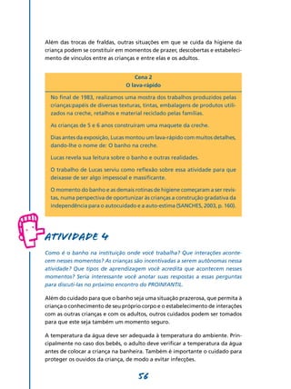 56
Além das trocas de fraldas, outras situações em que se cuida da higiene da
criança podem se constituir em momentos de prazer, descobertas e estabeleci-
mento de vínculos entre as crianças e entre elas e os adultos.
Cena 2
O lava-rápido
No final de 1983, realizamos uma mostra dos trabalhos produzidos pelas
crianças:papéis de diversas texturas, tintas, embalagens de produtos utili-
zados na creche, retalhos e material reciclado pelas famílias.	
As crianças de 5 e 6 anos construíram uma maquete da creche.
Dias antes da exposição, Lucas montou um lava-rápido com muitos detalhes,
dando-lhe o nome de: O banho na creche.
Lucas revela sua leitura sobre o banho e outras realidades.
O trabalho de Lucas serviu como reflexão sobre essa atividade para que
deixasse de ser algo impessoal e massificante.
O momento do banho e as demais rotinas de higiene começaram a ser revis-
tas, numa perspectiva de oportunizar às crianças a construção gradativa da
independência para o autocuidado e a auto-estima (Sanches, 2003, p. 160).
Atividade 4
Como é o banho na instituição onde você trabalha? Que interações aconte­
cem nesses momentos? As crianças são incentivadas a serem autônomas nessa
atividade? Que tipos de aprendizagem você acredita que acontecem nesses
momentos? Seria interessante você anotar suas respostas a essas perguntas
para discuti-las no próximo encontro do PROINFANTIL.
Além do cuidado para que o banho seja uma situação prazerosa, que permita à
criança o conhecimento de seu próprio corpo e o estabelecimento de interações
com as outras crianças e com os adultos, outros cuidados podem ser tomados
para que este seja também um momento seguro.
A temperatura da água deve ser adequada à temperatura do ambiente. Prin-
cipalmente no caso dos bebês, o adulto deve verificar a temperatura da água
antes de colocar a criança na banheira. Também é importante o cuidado para
proteger os ouvidos da criança, de modo a evitar infecções.
 