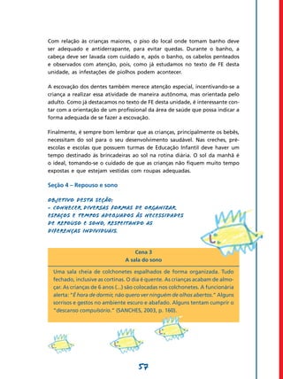 57
Com relação às crianças maiores, o piso do local onde tomam banho deve
ser adequado e antiderrapante, para evitar quedas. Durante o banho, a
cabeça deve ser lavada com cuidado e, após o banho, os cabelos penteados
e observados com atenção, pois, como já estudamos no texto de FE desta
unidade, as infestações de piolhos podem acontecer.
A escovação dos dentes também merece atenção especial, incentivando-se a
criança a realizar essa atividade de maneira autônoma, mas orientada pelo
adulto. Como já destacamos no texto de FE desta unidade, é interessante con-
tar com a orientação de um profissional da área de saúde que possa indicar a
forma adequada de se fazer a escovação.
Finalmente, é sempre bom lembrar que as crianças, principalmente os bebês,
necessitam do sol para o seu desenvolvimento saudável. Nas creches, pré-
escolas e escolas que possuem turmas de Educação Infantil deve haver um
tempo destinado às brincadeiras ao sol na rotina diária. O sol da manhã é
o ideal, tomando-se o cuidado de que as crianças não fiquem muito tempo
expostas e que estejam vestidas com roupas adequadas.
Seção 4 – Repouso e sono
Objetivo desta seção:
- Conhecer diversas formas de organizar
espaços e tempos adequados às necessidades
de repouso e sono, respeitando as
diferenças individuais.
Cena 3
A sala do sono
Uma sala cheia de colchonetes espalhados de forma organizada. Tudo
fechado, inclusive as cortinas. O dia é quente. As crianças acabam de almo-
çar. As crianças de 6 anos (...) são colocadas nos colchonetes. A funcionária
alerta: “É hora de dormir, não quero ver ninguém de olhos abertos.” Alguns
sorrisos e gestos no ambiente escuro e abafado. Alguns tentam cumprir o
“descanso compulsório.” (Sanches, 2003, p. 160).
 