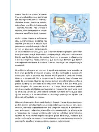 58
a cena descrita no quadro acima re-
trata uma situação em que as crianças
são desrespeitadas em sua individu-
alidade e em seu direito de escolha.
Além disso, o ambiente inadequado
– abafado, fechado – não favorece o
repouso, além de representar um pe-
rigo para a proliferação de doenças.
Assim como a higiene e a alimenta-
ção, os momentos de descanso nas
creches, pré-escolas e escolas que
possuem turmas de Educação Infantil
devem ser planejados considerando
as necessidades da criança, para que se tornem fonte de prazer e bem-estar.
Para que isso aconteça, é necessária uma preparação adequada tanto do am-
biente quanto da situação, de modo a favorecer o repouso, o relaxamento,
o que não significa, necessariamente, que as crianças tenham que dormir.
Isso depende também se as crianças ficam na instituição em tempo integral
ou parcial.
O ambiente adequado ao repouso é aquele que provoca uma sensação de
bem-estar, portanto precisa ser arejado, com boa ventilação e espaço sufi-
ciente para que as crianças não fiquem muito próximas umas das outras.
Quando o tempo está frio, a temperatura do ambiente deve oferecer sen-
sação de aconchego. Quando as crianças deitam em colchonetes no chão é
preciso cuidar para que este chão esteja bem limpo e, nos dias frios, para
que a friagem não passe para o corpo da criança. Nesse ambiente podem
ser desenvolvidas atividades que favoreçam o relaxamento: ouvir uma músi-
ca em baixo volume ou uma história contada num tom de voz suave pode
ajudar a criança a ir se tranqüilizando. Um afago pode ajudar àqueles que
têm mais dificuldade em relaxar.
O tempo de descanso dependerá do ritmo de cada criança. Algumas crianças
podem dormir por algumas horas, outras podem apenas relaxar por alguns
minutos, sentindo-se satisfeitas com este tempo de repouso. É bom lembrar
que, assim como cada criança tem diferentes necessidades de alimentação,
a necessidade de repouso também pode variar de indivíduo para indivíduo.
Quando há mais adultos responsáveis pelo grupo de crianças, o ideal é que
um(a) professor(a) permaneça com aquelas que repousam enquanto outro(a)
acompanhe aquelas crianças que já não desejam mais repousar.
 