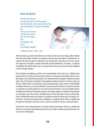 59
Hora de dormir
Na hora de dormir,
eu sou que nem a luz do quarto:
fico brincando, não canso, brincando...
A luz brilhando, no alto, brilhando...
Aí...
meu pai me chama,
me leva pra cama,
me faz um afago.
Clic,
Ele apaga a luz.
E clic,
eu também apago.
(Thebas Cláudio, 1996. p. 28)
Muitas vezes, quando convidamos a criança a dormir, ela se nega, pelo simples
fato de não querer perder um tempo precioso de brincadeira. Entretanto, se
sugerimos que ela apenas descanse um pouquinho, ela não só faz isso como,
em algumas situações, acaba dormindo profundamente. Às vezes, a própria
ansiedade do adulto para que a criança durma faz com que ela fique agitada
e não consiga relaxar.
Com relação aos bebês, que têm uma necessidade maior de sono, o ideal é que
possam dormir cada um em seu berço. Ninar a criança ao colo pode não ser uma
boa idéia, principalmente porque nem sempre haverá alguém disponível para
fazer isso. Entretanto, também não podemos deixá-la chorar no berço até que
durma. Além de ser uma pressão, essa atitude pode causar maior irritabilidade
no bebê. Diminuir a luz do ambiente, evitar barulho intenso no local e manter
um adulto por perto pode ser uma forma de favorecer o sono do bebê. Outro
cuidado que deve ser tomado é, após a mamada, segurar o bebê verticalmente
no colo para que ele arrote, evitando que vomite durante o sono, sufocando.
Caso o bebê não tenha arrotado, é prudente colocá-lo de bruços no berço. En-
tretanto, mesmo tomando esses cuidados, um adulto deve olhar os bebês de
tempos em tempos, durante o sono, para se certificar de que tudo está bem.
Conversar com a mãe pode ser uma boa maneira de saber como, no ambiente
da casa, a criança é colocada para dormir de modo a adotar procedimentos em
comum na instituição. 	
 