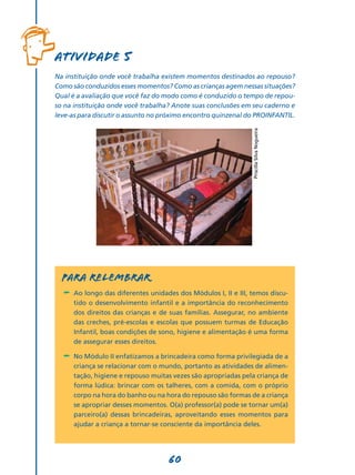 60
Atividade 5
Na instituição onde você trabalha existem momentos destinados ao repouso?
Como são conduzidos esses momentos? Como as crianças agem nessas situações?
Qual é a avaliação que você faz do modo como é conduzido o tempo de repou­
so na instituição onde você trabalha? Anote suas conclusões em seu caderno e
leve-as para discutir o assunto no próximo encontro quinzenal do PROINFANTIL.
Para relembrar
-	 Ao longo das diferentes unidades dos Módulos I, II e III, temos discu-
tido o desenvolvimento infantil e a importância do reconhecimento
dos direitos das crianças e de suas famílias. Assegurar, no ambiente
das creches, pré-escolas e escolas que possuem turmas de Educação
Infantil, boas condições de sono, higiene e alimentação é uma forma
de assegurar esses direitos.
-	 No Módulo II enfatizamos a brincadeira como forma privilegiada de a
criança se relacionar com o mundo, portanto as atividades de alimen-
tação, higiene e repouso muitas vezes são apropriadas pela criança de
forma lúdica: brincar com os talheres, com a comida, com o próprio
corpo na hora do banho ou na hora do repouso são formas de a criança
se apropriar desses momentos. O(a) professor(a) pode se tornar um(a)
parceiro(a) dessas brincadeiras, aproveitando esses momentos para
ajudar a criança a tornar-se consciente da importância deles.
PriscillaSilvaNogueira
 