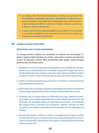 61
-	 As crianças têm diferentes necessidades e ritmos, que precisam ser
reconhecidos e respeitados para que a alimentação, o repouso e a hi-
giene promovam a sua saúde física e psicológica, pois, como você teve
a oportunidade de refletir no texto de FE desta unidade, a saúde não
é apenas a ausência de doença.
-	 A seguir, apresentamos algumas sugestões que podem ser incorporadas
à sua prática pedagógica para que ela seja promotora da saúde das
crianças com as quais você trabalha.
Abrindo nossos horizontes
Orientações para a prática pedagógica
As crianças podem e devem ser envolvidas nas práticas de alimentação, hi-
giene e repouso desenvolvidas nas creches, pré-escolas e escolas que possuem
turmas de Educação Infantil. O(a) professor(a) pode ajudar nesse processo,
promovendo atividades como:
1. 	Estabelecer um dia na semana para realização de uma atividade de culinária.
Nesse dia, as crianças podem ser convidadas a prepararem algum tipo de ali­
mento (salada de frutas, gelatina, sucos etc.). Este tipo de atividade incentiva
a criança a provar muitos alimentos que às vezes ela nunca experimentou.
2. 	Visitar a cozinha da instituição e entrevistar a cozinheira, conhecendo como
são preparados os alimentos.
3.	 Desenvolver com as crianças campanhas como objetivo de manter os ambientes
da instituição limpos (confeccionar com elas cartazes, desenhos, murais).
4.	 Conversar com as crianças sobre sua alimentação em casa, fazendo uma pes­
quisa sobre o que comem habitualmente em cada refeição que fazem fora da
instituição. Os resultados podem ser registrados num quadro, com desenhos
das crianças sobre os alimentos que consomem. Pode-se, inclusive, ser feito
um gráfico que mostre os alimentos mais consumidos em casa pelo grupo de
crianças.
5. 	No caso dos bebês, manter um caderno ou caderneta de registro diário,
onde você anota como a criança se alimentou e se houve algum fato extraor­
dinário envolvendo a alimentação e/ou higiene, enviando diaria­mente essa
caderneta para casa.
-
 