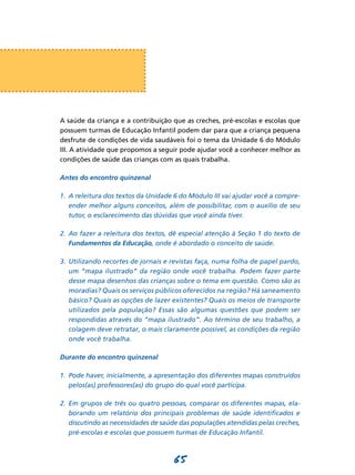 65
A saúde da criança e a contribuição que as creches, pré-escolas e escolas que
possuem turmas de Educação Infantil podem dar para que a criança pequena
desfrute de condições de vida saudáveis foi o tema da Unidade 6 do Módulo
III. A atividade que propomos a seguir pode ajudar você a conhecer melhor as
condições de saúde das crianças com as quais trabalha.
Antes do encontro quinzenal
1.	 A releitura dos textos da Unidade 6 do Módulo III vai ajudar você a compre­
ender melhor alguns conceitos, além de possibilitar, com o auxílio de seu
tutor, o esclarecimento das dúvidas que você ainda tiver.
2.	 Ao fazer a releitura dos textos, dê especial atenção à Seção 1 do texto de
Fundamentos da Educação, onde é abordado o conceito de saúde.
3.	 Utilizando recortes de jornais e revistas faça, numa folha de papel pardo,
um “mapa ilustrado” da região onde você trabalha. Podem fazer parte
desse mapa desenhos das crianças sobre o tema em questão. Como são as
moradias? Quais os serviços públicos oferecidos na região? Há saneamento
básico? Quais as opções de lazer existentes? Quais os meios de transporte
utilizados pela população? Essas são algumas questões que podem ser
respondidas através do “mapa ilustrado”. Ao término de seu trabalho, a
colagem deve retratar, o mais claramente possível, as condições da região
onde você trabalha.
Durante do encontro quinzenal
1.	 Pode haver, inicialmente, a apresentação dos diferentes mapas construídos
pelos(as) professores(as) do grupo do qual você participa.
2.	 Em grupos de três ou quatro pessoas, comparar os diferentes mapas, ela­
borando um relatório dos principais problemas de saúde identificados e
discutindo as necessidades de saúde das populações atendidas pelas creches,
pré-escolas e escolas que possuem turmas de Educação Infantil.
 