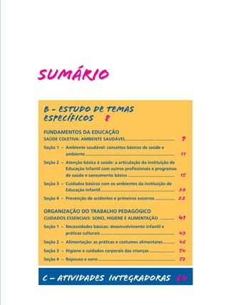 SUMÁRIO
B - ESTUDO DE TEMAS
ESPECÍFICOS   8
FUNDAMENTOS DA EDUCAÇÃO  
SAÚDE COLETIVA: AMBIENTE SAUDÁVEL..........................................	 9
Seção 1 – 	Ambiente saudável: conceitos básicos de saúde e
	 ambiente............................................................................	 11
Seção 2 – 	Atenção básica à saúde: a articulação da instituição de
	 Educação Infantil com outros profissionais e programas
	 de saúde e saneamento básico........................................	 15
Seção 3 –	 Cuidados básicos com os ambientes da instituição de
	 Educação Infantil...............................................................	 20
Seção 4 –	 Prevenção de acidentes e primeiros socorros.................	 22
ORGANIZAÇÃO DO TRABALHO PEDAGÓGICO  
CUIDADOS ESSENCIAIS: SONO, HIGIENE E ALIMENTAÇÃO .............	 41
Seção 1 – 	Necessidades básicas: desenvolvimento infantil e
	 práticas culturais...............................................................	 43
Seção 2 – 	Alimentação: as práticas e costumes alimentares..........	 46
Seção 3 –	 Higiene e cuidados corporais das crianças......................	 54
Seção 4 –	 Repouso e sono.................................................................	 57
c – ATIVIDADES INTEGRADoraS  64
 