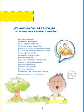9
Fundamentos da Educação
SAÚDE COLETIVA: AMBIENTE SAUDÁVEL
Para você me educar...
Você precisa me conhecer
Precisa saber da minha vida
Meu modo de viver e sobreviver
Conhecer as funções das coisas nas quais eu creio
E as quais agarro nos momentos de solidão
Precisa saber e entender
As verdades, pessoas e fatos
Para você me educar ...
Precisa me encontrar lá onde eu existo
Quer dizer, no coração das coisas
Nos mitos e nas lendas,
Nas cores e movimentos,
Para você me educar...
Você precisa estar comigo onde eu estou.
Poema sem nome - autor desconhecido
 