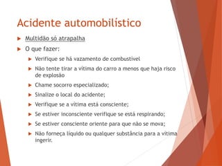 Acidente automobilístico
 Multidão só atrapalha
 O que fazer:
 Verifique se há vazamento de combustível
 Não tente tirar a vítima do carro a menos que haja risco
de explosão
 Chame socorro especializado;
 Sinalize o local do acidente;
 Verifique se a vítima está consciente;
 Se estiver inconsciente verifique se está respirando;
 Se estiver consciente oriente para que não se mova;
 Não forneça líquido ou qualquer substância para a vítima
ingerir.
 