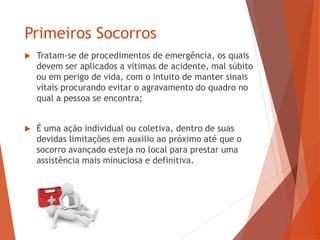 Primeiros Socorros
 Tratam-se de procedimentos de emergência, os quais
devem ser aplicados a vitimas de acidente, mal súbito
ou em perigo de vida, com o intuito de manter sinais
vitais procurando evitar o agravamento do quadro no
qual a pessoa se encontra;
 É uma ação individual ou coletiva, dentro de suas
devidas limitações em auxilio ao próximo até que o
socorro avançado esteja no local para prestar uma
assistência mais minuciosa e definitiva.
 