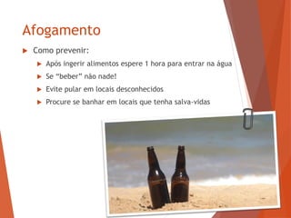 Afogamento
 Como prevenir:
 Após ingerir alimentos espere 1 hora para entrar na água
 Se “beber” não nade!
 Evite pular em locais desconhecidos
 Procure se banhar em locais que tenha salva-vidas
 