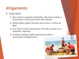Afogamento
 O que fazer:
 Peça socorro a pessoas habilitadas. Não tente realizar o
salvamento a menos que tenha sido treinado
 Utilize algum objeto flutuante para retirar a vítima da
água
 Se a vítima estiver lúcida deite-a de lado, acalme-a e a
mantenha aquecida
 Se houver parada cardiorrespiratória realize a
reanimação cardiopulmonar
 