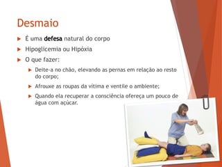 Desmaio
 É uma natural do corpo
 Hipoglicemia ou Hipóxia
 O que fazer:
 Deite-a no chão, elevando as pernas em relação ao resto
do corpo;
 Afrouxe as roupas da vítima e ventile o ambiente;
 Quando ela recuperar a consciência ofereça um pouco de
água com açúcar.
 