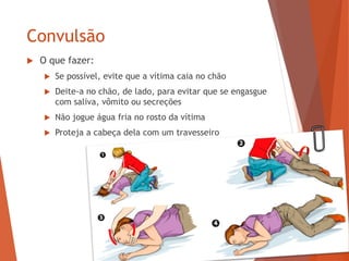 Convulsão
 O que fazer:
 Se possível, evite que a vítima caia no chão
 Deite-a no chão, de lado, para evitar que se engasgue
com saliva, vômito ou secreções
 Não jogue água fria no rosto da vítima
 Proteja a cabeça dela com um travesseiro
 