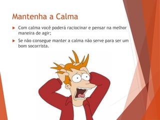 Mantenha a Calma
 Com calma você poderá raciocinar e pensar na melhor
maneira de agir;
 Se não consegue manter a calma não serve para ser um
bom socorrista.
 