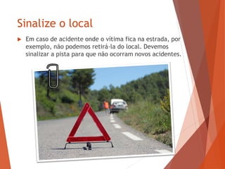 Sinalize o local
 Em caso de acidente onde o vítima fica na estrada, por
exemplo, não podemos retirá-la do local. Devemos
sinalizar a pista para que não ocorram novos acidentes.
 