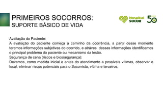 PRIMEIROS SOCORROS:
SUPORTE BÁSICO DE VIDA
Avaliação do Paciente:
A avaliação do paciente começa a caminho da ocorrência, a partir desse momento
teremos informações subjetivas do ocorrido, e atráves dessas informações identificamos
o principal problema do paciente ou mecanismo da lesão.
Segurança de cena (riscos e biossegurança):
Devemos, como medida inicial e antes do atendimento a possíveis vítimas, observar o
local, eliminar riscos potenciais para o Socorrista, vítima e terceiros.
 