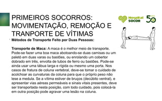 PRIMEIROS SOCORROS:
MOVIMENTAÇÃO, REMOÇÃO E
TRANPORTE DE VÍTIMAS
Métodos de Transporte Feito por Duas Pessoas:
Transporte de Maca: A maca é o melhor meio de transporte.
Pode-se fazer uma boa maca abotoando-se duas camisas ou um
paletó em duas varas ou bastões, ou enrolando um cobertor
dobrado em três, envolta de tubos de ferro ou bastões. Pode-se
ainda usar uma tábua larga e rígida ou mesmo uma porta. Nos
casos de fratura de coluna vertebral, deve-se tomar o cuidado de
acolchoar as curvaturas da coluna para que o próprio peso não
lese a medula. Se a vítima estiver de bruços (decúbito ventral), e
apresentar vias aéreas permeáveis e sinais vitais presentes, deve
ser transportada nesta posição, com todo cuidado, pois colocá-la
em outra posição pode agravar uma lesão na coluna.
.
 