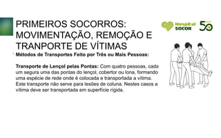 PRIMEIROS SOCORROS:
MOVIMENTAÇÃO, REMOÇÃO E
TRANPORTE DE VÍTIMAS
Métodos de Transportes Feito por Três ou Mais Pessoas:
Transporte de Lençol pelas Pontas: Com quatro pessoas, cada
um segura uma das pontas do lençol, cobertor ou lona, formando
uma espécie de rede onde é colocada e transportada a vítima.
Este transporte não serve para lesões de coluna. Nestes casos a
vítima deve ser transportada em superfície rígida.
.
 