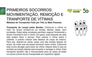 PRIMEIROS SOCORROS:
MOVIMENTAÇÃO, REMOÇÃO E
TRANPORTE DE VÍTIMAS
Métodos de Transportes Feito por Três ou Mais Pessoas:
Transporte de Lençol pelas Bordas: Coloca-se a vítima no
meio do lençol enrolam-se as bordas laterais deste, bem
enroladas. Estes lados enrolados permitem segurar firmemente o
lençol e levantá-lo com a vítima. Em geral, duas pessoas de cada
lado podem fazer o serviço. Para colocar a vítima sobre o
cobertor, é preciso colocar este debaixo do corpo da mesma.
Para isto, dobram-se várias vezes uma das bordas laterais do
lençol, de modo que ela possa funcionar como cunha. Coloca-se
esta cunha devagar para baixo da vítima. Depois disso é que se
enrolam as bordas laterais para levantar e carregar a vítima. Este
transporte também não é recomendado para os casos de lesão
na coluna (vítima de ser transportada em superfície rígida).
.
 
