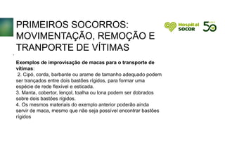 PRIMEIROS SOCORROS:
MOVIMENTAÇÃO, REMOÇÃO E
TRANPORTE DE VÍTIMAS
Exemplos de improvisação de macas para o transporte de
vítimas:
2. Cipó, corda, barbante ou arame de tamanho adequado podem
ser trançados entre dois bastões rígidos, para formar uma
espécie de rede flexível e esticada.
3. Manta, cobertor, lençol, toalha ou lona podem ser dobrados
sobre dois bastões rígidos.
4. Os mesmos materiais do exemplo anterior poderão ainda
servir de maca, mesmo que não seja possível encontrar bastões
rígidos
.
 