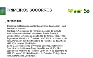 PRIMEIROS SOCORROS
REFERÊNCIAS:
Diretrizes de Ressuscitação Cardiopulmonar da American Heart
Association Manuais;
Cardoso, T.A.O. Manual de Primeiros Socorros do Instituto
Nacional de Controle de Qualidade em Saúde. Fundação
Oswaldo Cruz. Ministério da Saúde. Rio de Janeiro, 188p. 1998;
Segurança e Medicina do Trabalho. Lei nº 6.514, de dezembro de
1977, Portaria nº 3.214 do Ministério do Trabalho, 08 de junho de
1978. Editora Atlas. 29a Edição;
Ziade, E. Atenção Médica e Primeiros Socorros, Tratamentos
Padronizados. Instituto de Engenharia Nuclear, CNEN, R.J;;]
Segurança e Medicina do Trabalho. Lei nº 6.514, de dezembro de
1977, Portaria nº 3.214 do Ministério do Trabalho, 08 de junho de
1978. Editora Atlas. 29a Edição.
.
 