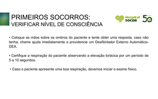PRIMEIROS SOCORROS:
VERIFICAR NÍVEL DE CONSCIÊNCIA
• Coloque as mãos sobre os ombros do paciente e tente obter uma resposta, caso não
tenha, chame ajuda imediatamente e providencie um Desfibrilador Externo Automático-
DEA.
• Certifique a respiração do paciente observando a elevação torácica por um período de
5 a 10 segundos.
• Caso o paciente apresente uma boa respiração, devemos iniciar o exame físico.
 