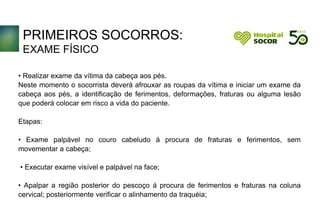 PRIMEIROS SOCORROS:
EXAME FÍSICO
• Realizar exame da vítima da cabeça aos pés.
Neste momento o socorrista deverá afrouxar as roupas da vítima e iniciar um exame da
cabeça aos pés, a identificação de ferimentos, deformações, fraturas ou alguma lesão
que poderá colocar em risco a vida do paciente.
Etapas:
• Exame palpável no couro cabeludo á procura de fraturas e ferimentos, sem
movementar a cabeça;
• Executar exame visível e palpável na face;
• Apalpar a região posterior do pescoço á procura de ferimentos e fraturas na coluna
cervical; posteriormente verificar o alinhamento da traquéia;
 