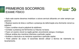 PRIMEIROS SOCORROS:
EXAME FÍSICO
• Após este exame devemos imobilizar a coluna cervical utilizando um colar sempre que
possível;
• Realizar exame do tórax e verificar a presença de deformação e/ou ferimento visível ou
palpável;
• Fazer a análise visual e palpável do abdômen;
• Contatar a presença de ferimentos ou fraturas na bacia;
• Fazer um exame vísivel na região genital, encontrando sangue, investigue;
• Efetuar análise dos membros inferiores e perfusão capilar;
• Analisar a clavícula e os membros superiores e perfusão capilar;
• Parte poterior do corpo: O socorrista deverá utilizar a técnica de rolamento ou
levantamento.
 