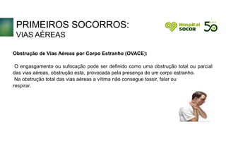 PRIMEIROS SOCORROS:
VIAS AÉREAS
Obstrução de Vias Aéreas por Corpo Estranho (OVACE):
O engasgamento ou sufocação pode ser definido como uma obstrução total ou parcial
das vias aéreas, obstrução esta, provocada pela presença de um corpo estranho.
Na obstrução total das vias aéreas a vítima não consegue tossir, falar ou
respirar.
 