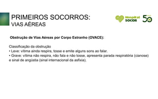 PRIMEIROS SOCORROS:
VIAS AÉREAS
Obstrução de Vias Aéreas por Corpo Estranho (OVACE):
Classificação da obstrução
• Leve: vítima ainda respira, tosse e emite alguns sons ao falar.
• Grave: vítima não respira, não fala e não tosse, apresenta parada respiratória (cianose)
e sinal de angústia (sinal internacional da asfixia).
 