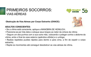 PRIMEIROS SOCORROS:
VIAS AÉREAS
Obstrução de Vias Aéreas por Corpo Estranho (OVACE):
ADULTOS CONSCIENTES:
• Se a vítima está consciente, aplique a MANOBRA DE HEIMLICH;
• Posicione-se por trás dela e coloque seus braços ao redor da cintura da vítima;
• Segure um dos punhos com a sua outra mão, colocando o polegar contra o abdome da
vítima, entre o final do osso esterno (apêndice xifóide) e o umbigo;
• Realize repetidos puxões rápidos para dentro e para cima, a fim de expelir o corpo
estranho;
• Repita os movimentos até conseguir desobstruir as vias aéreas da vítima.
 