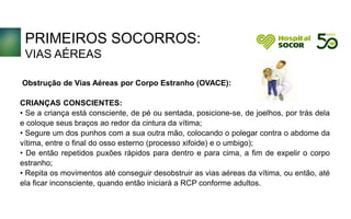 PRIMEIROS SOCORROS:
VIAS AÉREAS
Obstrução de Vias Aéreas por Corpo Estranho (OVACE):
CRIANÇAS CONSCIENTES:
• Se a criança está consciente, de pé ou sentada, posicione-se, de joelhos, por trás dela
e coloque seus braços ao redor da cintura da vítima;
• Segure um dos punhos com a sua outra mão, colocando o polegar contra o abdome da
vítima, entre o final do osso esterno (processo xifoide) e o umbigo);
• De então repetidos puxões rápidos para dentro e para cima, a fim de expelir o corpo
estranho;
• Repita os movimentos até conseguir desobstruir as vias aéreas da vítima, ou então, até
ela ficar inconsciente, quando então iniciará a RCP conforme adultos.
 