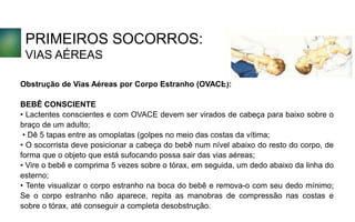 PRIMEIROS SOCORROS:
VIAS AÉREAS
Obstrução de Vias Aéreas por Corpo Estranho (OVACE):
BEBÊ CONSCIENTE
• Lactentes conscientes e com OVACE devem ser virados de cabeça para baixo sobre o
braço de um adulto;
• Dê 5 tapas entre as omoplatas (golpes no meio das costas da vítima;
• O socorrista deve posicionar a cabeça do bebê num nível abaixo do resto do corpo, de
forma que o objeto que está sufocando possa sair das vias aéreas;
• Vire o bebê e comprima 5 vezes sobre o tórax, em seguida, um dedo abaixo da linha do
esterno;
• Tente visualizar o corpo estranho na boca do bebê e remova-o com seu dedo mínimo;
Se o corpo estranho não aparece, repita as manobras de compressão nas costas e
sobre o tórax, até conseguir a completa desobstrução.
 