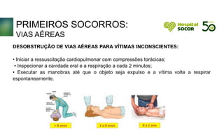 PRIMEIROS SOCORROS:
VIAS AÉREAS
DESOBSTRUÇÃO DE VIAS AÉREAS PARA VÍTIMAS INCONSCIENTES:
• Iniciar a ressuscitação cardiopulmonar com compressões torácicas;
• Inspecionar a cavidade oral e a respiração a cada 2 minutos;
• Executar as manobras até que o objeto seja expulso e a vítima volte a respirar
espontaneamente.
 