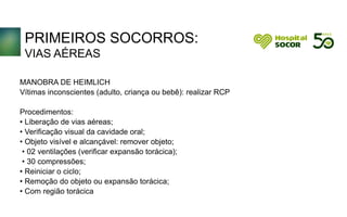 PRIMEIROS SOCORROS:
VIAS AÉREAS
MANOBRA DE HEIMLICH
Vítimas inconscientes (adulto, criança ou bebê): realizar RCP
Procedimentos:
• Liberação de vias aéreas;
• Verificação visual da cavidade oral;
• Objeto visível e alcançável: remover objeto;
• 02 ventilações (verificar expansão torácica);
• 30 compressões;
• Reiniciar o ciclo;
• Remoção do objeto ou expansão torácica;
• Com região torácica
 
