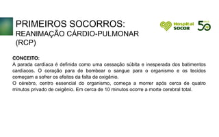 PRIMEIROS SOCORROS:
REANIMAÇÃO CÁRDIO-PULMONAR
(RCP)
CONCEITO:
A parada cardíaca é definida como uma cessação súbita e inesperada dos batimentos
cardíacos. O coração para de bombear o sangue para o organismo e os tecidos
começam a sofrer os efeitos da falta de oxigênio.
O cérebro, centro essencial do organismo, começa a morrer após cerca de quatro
minutos privado de oxigênio. Em cerca de 10 minutos ocorre a morte cerebral total.
 