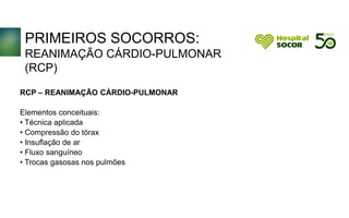 PRIMEIROS SOCORROS:
REANIMAÇÃO CÁRDIO-PULMONAR
(RCP)
RCP – REANIMAÇÃO CÁRDIO-PULMONAR
Elementos conceituais:
• Técnica aplicada
• Compressão do tórax
• Insuflação de ar
• Fluxo sanguíneo
• Trocas gasosas nos pulmões
 