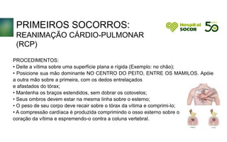 PRIMEIROS SOCORROS:
REANIMAÇÃO CÁRDIO-PULMONAR
(RCP)
PROCEDIMENTOS:
• Deite a vítima sobre uma superfície plana e rígida (Exemplo: no chão);
• Posicione sua mão dominante NO CENTRO DO PEITO, ENTRE OS MAMILOS. Apóie
a outra mão sobre a primeira, com os dedos entrelaçados
e afastados do tórax;
• Mantenha os braços estendidos, sem dobrar os cotovelos;
• Seus ombros devem estar na mesma linha sobre o esterno;
• O peso de seu corpo deve recair sobre o tórax da vítima e comprimi-lo;
• A compressão cardíaca é produzida comprimindo o osso esterno sobre o
coração da vítima e espremendo-o contra a coluna vertebral.
 