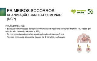 PRIMEIROS SOCORROS:
REANIMAÇÃO CÁRDIO-PULMONAR
(RCP)
PROCEDIMENTOS:
• Execute compressões torácicas contínuas na frequência de pelo menos 100 vezes por
minuto não devendo exceder a 120;
• As compressões devem ter a profundidade mínima de 5 cm;
• Reveze com outro socorrista depois de 2 minutos, se houver.
 