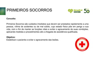 PRIMEIROS SOCORROS
Conceito:
Primeiros Socorros são cuidados imediatos que devem ser prestados rapidamente a uma
pessoa, vítima de acidentes ou de mal súbito, cujo estado físico põe em perigo a sua
vida, com o fim de manter as funções vitais e evitar o agravamento de suas condições,
aplicando medidas e procedimentos até a chegada de assistência qualificada.
Objetivo:
Estabilizar o paciente e evitar o agravamento das lesões.
 