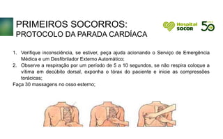 PRIMEIROS SOCORROS:
PROTOCOLO DA PARADA CARDÍACA
1. Verifique inconsciência, se estiver, peça ajuda acionando o Serviço de Emergência
Médica e um Desfibrilador Externo Automático;
2. Observe a respiração por um período de 5 a 10 segundos, se não respira coloque a
vítima em decúbito dorsal, exponha o tórax do paciente e inicie as compressões
torácicas;
Faça 30 massagens no osso esterno;
 