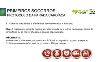 PRIMEIROS SOCORROS:
PROTOCOLO DA PARADA CARDÍACA
3. Libere as vias aéreas e efetue duas ventilações boca a máscara;
Obs: A massagem somente poderá ser interrompida se a vítima demonstrar sinais de
consciência ou se houver chegado o socorro especializado.
IMPORTANTE:
Não remover a vítima do local, continue a RCP até a chegada do socorro adequado;
O rítimo das compressões será de no mínimo 100 por minuto;
 
