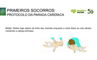 PRIMEIROS SOCORROS:
PROTOCOLO DA PARADA CARDÍACA
Bebês: Dedos logo abaixo da linha dos mamilos enquanto a outra libera as vias aéreas
mantendo a cabeça alinhada.
 