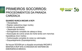 PRIMEIROS SOCORROS:
PROCEDIMENTOS DA PARADA
CARDÍACA
QUANDO NUNCA INICIAR A RCP:
• Decapitação;
• Rigidez cadavérica (rigor mortis);
• Estado de putrefação;
• Separação do tronco;
• Esmagamento completo de cabeça e tórax;
• Associação de outros sinais de morte tardia com manchas
hipostáticas (livor mortis);
• Carbonização completa do corpo ou calcinação;
• Esquartejamento (Espostejamento).
Se houver DÚVIDA em a situação encontrada INICIAR E
MANTER A RCP ATÉ A CHEGADA DO SISTEMA DE
EMERGÊNCIA MÉDICA.
 